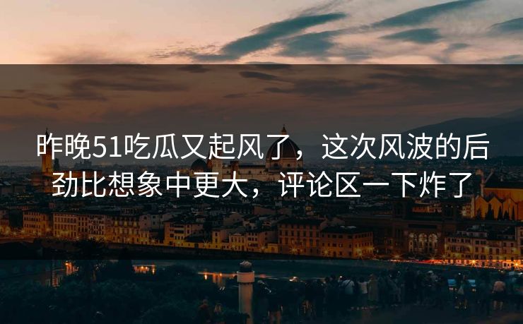 昨晚51吃瓜又起风了，这次风波的后劲比想象中更大，评论区一下炸了