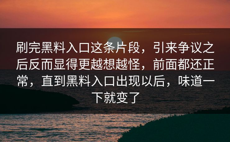 刷完黑料入口这条片段,引来争议之后反而显得更越想越怪,前面都还正常,直到黑料入口出现以后,味道一下就变了 刷完黑料入口这条片段,引来争议之后反而显得更越想越怪,前面都还正常,直到黑料入口出现以后,味道一下就变了