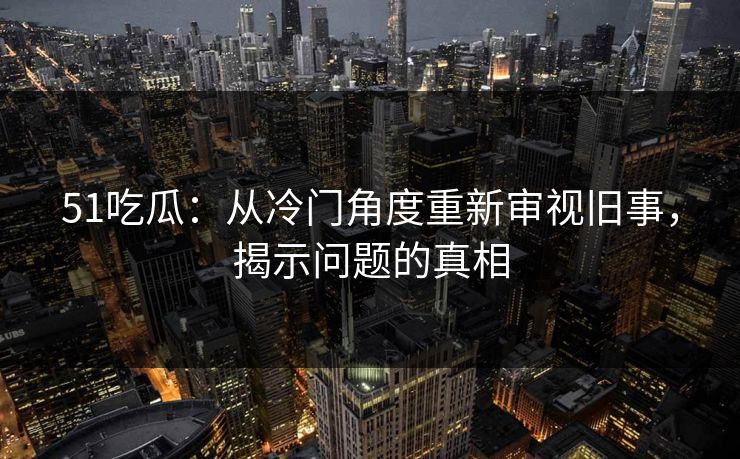 51吃瓜:从冷门角度重新审视旧事,揭示问题的真相 51吃瓜:从冷门角度重新审视旧事,揭示问题的真相