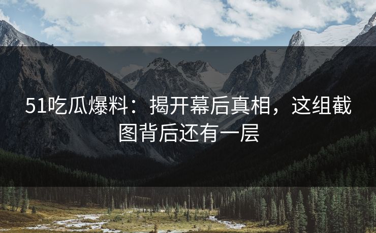 51吃瓜爆料：揭开幕后真相，这组截图背后还有一层