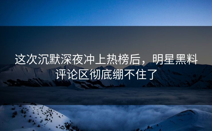 这次沉默深夜冲上热榜后，明星黑料评论区彻底绷不住了