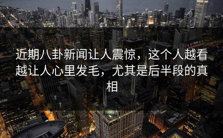 近期八卦新闻让人震惊,这个人越看越让人心里发毛,尤其是后半段的真相 近期八卦新闻让人震惊,这个人越看越让人心里发毛,尤其是后半段的真相