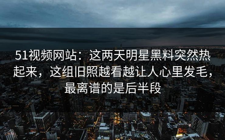 51视频网站：这两天明星黑料突然热起来，这组旧照越看越让人心里发毛，最离谱的是后半段