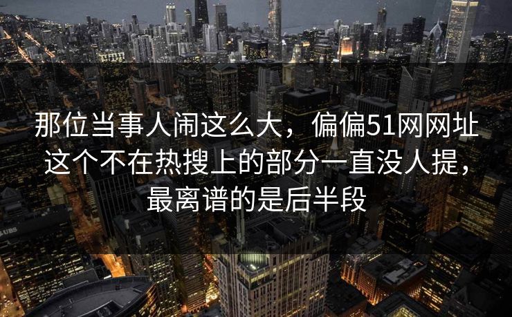 那位当事人闹这么大，偏偏51网网址这个不在热搜上的部分一直没人提，最离谱的是后半段