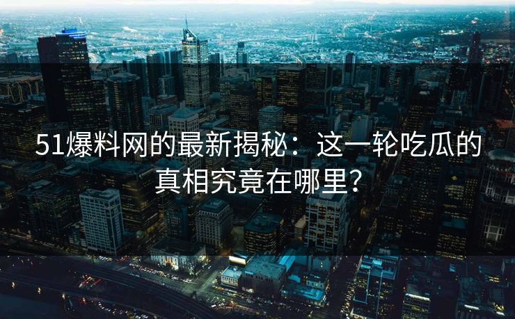 51爆料网的最新揭秘:这一轮吃瓜的真相究竟在哪里? 51爆料网的最新揭秘:这一轮吃瓜的真相究竟在哪里?