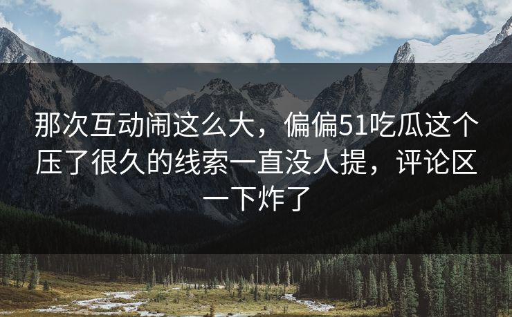 那次互动闹这么大,偏偏51吃瓜这个压了很久的线索一直没人提,评论区一下炸了 那次互动闹这么大,偏偏51吃瓜这个压了很久的线索一直没人提,评论区一下炸了