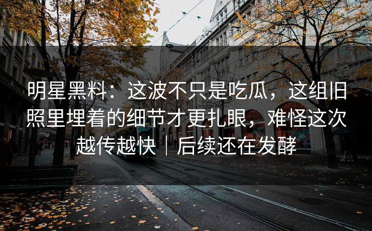 明星黑料:这波不只是吃瓜,这组旧照里埋着的细节才更扎眼,难怪这次越传越快|后续还在发酵 明星黑料:这波不只是吃瓜,这组旧照里埋着的细节才更扎眼,难怪这次越传越快|后续还在发酵