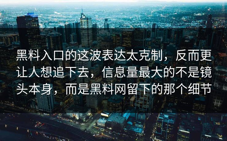 黑料入口的这波表达太克制,反而更让人想追下去,信息量最大的不是镜头本身,而是黑料网留下的那个细节 黑料入口的这波表达太克制,反而更让人想追下去,信息量最大的不是镜头本身,而是黑料网留下的那个细节