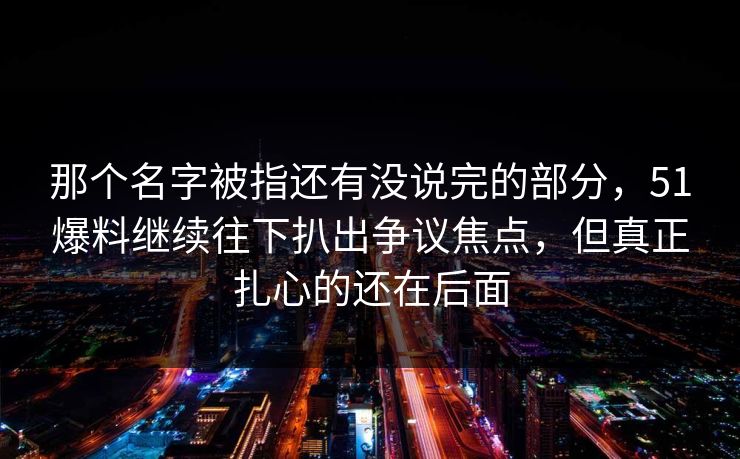 那个名字被指还有没说完的部分，51爆料继续往下扒出争议焦点，但真正扎心的还在后面